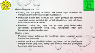 • Mutu coating atau cat
• Coating atau cat yang berkualitas baik hanya dapat dihasilkan bila
menggunakan bahan baku yang berkualitas baik.
• Pemakaian bahan baku bermutu oleh pabrik pembuat cat, formulasi
yang tepat, proses produksi dan kontrol laboratorium yang baik harus
dilaksanakan secara konsisten.
• Pemilihan produk yang tepat dan produsen yang berlandaskan
spesialisasi, pengalaman yang teruji, kelengkapan R&D serta
konsistensi produk yang bermutu.
• Coating system
• Pemilihan sistem pelapisan dan kombinasi sistem pelapisan primer,
intermediate, finish coat.
• Aplikasi untuk menghasilkan lapisan dari bahan cat yang cair/kental
menjadi bahan yang solid, kering dan merekat menutupi permukaan
konstruksi secara sempurna.
 