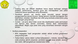 • Coating atau cat setelah diaplikasi harus dapat berfungsi sebagai
proteksi, performance, berdaya guna dan mendapatkan usia pakai
maksimal sesuai spesifikasi yang diharapkan.
• Pemilihan generic cat secara tepat haruslah sesuai dengan
penggunaannya secara khusus. Setiap generic memiliki keunggulan dan
kelemahan, karakter, klasifikasi dan sifat yang berbeda antara jenis yang
satu dengan yang lainnya.
• Contoh : cat jenis alkyd tidak cocok bila diaplikasikan pada permukaan
non ferrous atau semen (concrete), karena akan menimbulkan
saponifikasi. Begitu juga pada area yang senantiasa terendam dengan
larutan.
• Surface preparation
• 85% kegagalan hasil pengecatan adalah akibat surface preparation
yang kurang baik.
• Faktor-faktor utama dalam surface preparation : metoda, standard dan
code practice, teknik preparasi, peralatan, tenaga kerja terlatih, terampil
dan mahir, dan pengetahuan keselamatan kerja.
 