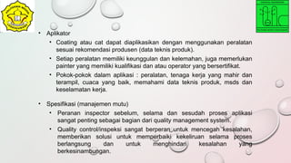 • Aplikator
• Coating atau cat dapat diaplikasikan dengan menggunakan peralatan
sesuai rekomendasi produsen (data teknis produk).
• Setiap peralatan memiliki keunggulan dan kelemahan, juga memerlukan
painter yang memiliki kualifikasi dan atau operator yang bersertifikat.
• Pokok-pokok dalam aplikasi : peralatan, tenaga kerja yang mahir dan
terampil, cuaca yang baik, memahami data teknis produk, msds dan
keselamatan kerja.
• Spesifikasi (manajemen mutu)
• Peranan inspector sebelum, selama dan sesudah proses aplikasi
sangat penting sebagai bagian dari quality management system.
• Quality control/inspeksi sangat berperan untuk mencegah kesalahan,
memberikan solusi untuk memperbaiki kekeliruan selama proses
berlangsung dan untuk menghindari kesalahan yang
berkesinambungan.
 