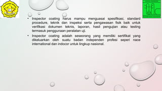 • Inspector coating harus mampu menguasai spesifikasi, standard
procedure, teknik dan inspeksi serta pengawasan fisik baik untuk
verifikasi dokumen teknis, laporan, hasil pengujian atau testing
termasuk penggunaan peralatan uji.
• Inspector coating adalah seseorang yang memiliki sertifikat yang
dikeluarkan oleh suatu badan independen profesi seperi nace
international dan indocor untuk lingkup nasional.
 