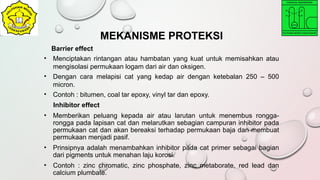 Barrier effect
• Menciptakan rintangan atau hambatan yang kuat untuk memisahkan atau
mengisolasi permukaan logam dari air dan oksigen.
• Dengan cara melapisi cat yang kedap air dengan ketebalan 250 – 500
micron.
• Contoh : bitumen, coal tar epoxy, vinyl tar dan epoxy.
Inhibitor effect
• Memberikan peluang kepada air atau larutan untuk menembus rongga-
rongga pada lapisan cat dan melarutkan sebagian campuran inhibitor pada
permukaan cat dan akan bereaksi terhadap permukaan baja dan membuat
permukaan menjadi pasif.
• Prinsipnya adalah menambahkan inhibitor pada cat primer sebagai bagian
dari pigments untuk menahan laju korosi.
• Contoh : zinc chromatic, zinc phosphate, zinc metaborate, red lead dan
calcium plumbate.
MEKANISME PROTEKSI
 