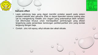 Galvanic effect
• Lapis pelindung baja yang dapat memiliki proteksi seperti pada sistem
proteksi katodik atau galvanis. Efek ini dapat diperoleh karena coating atau
cat itu mengandung metallic zinc (logam yang potensialnya lebih rendah).
Cat diformulasi khusus untuk mendapatkan perlindungan yang efisien
tergantung pada persentase kandungan partikel-partikel zinc yang kontak
langsung dengan baja.
• Contoh : zinc rich epoxy, ethyl silicate dan alkali silicate.
 