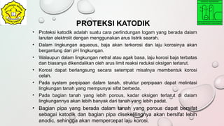 • Proteksi katodik adalah suatu cara perlindungan logam yang berada dalam
larutan elektrolit dengan menggunakan arus listrik searah.
• Dalam lingkungan aqueous, baja akan terkorosi dan laju korosinya akan
bergantung dari pH lingkungan.
• Walaupun dalam lingkungan netral atau agak basa, laju korosi baja terbatas
dan biasanya dikendalikan oleh arus limit reaksi reduksi oksigen terlarut.
• Korosi dapat berlangsung secara setempat misalnya membentuk korosi
celah.
• Pada system perpipaan dalam tanah, struktur perpipaan dapat melintasi
lingkungan tanah yang mempunyai sifat berbeda.
• Pada bagian tanah yang lebih porous, kadar oksigen terlarut di dalam
lingkungannya akan lebih banyak dari tanah yang lebih padat.
• Bagian pipa yang berada dalam tanah yang porous dapat bersifat
sebagai katodik dan bagian pipa disekelilingnya akan bersifat lebih
anodic, sehingga akan mempercepat laju korosi.
PROTEKSI KATODIK
 