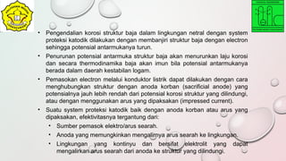 • Pengendalian korosi struktur baja dalam lingkungan netral dengan system
proteksi katodik dilakukan dengan membanjiri struktur baja dengan electron
sehingga potensial antarmukanya turun.
• Penurunan potensial antarmuka struktur baja akan menurunkan laju korosi
dan secara thermodinamika baja akan imun bila potensial antarmukanya
berada dalam daerah kestabilan logam.
• Pemasokan electron melalui konduktor listrik dapat dilakukan dengan cara
menghubungkan struktur dengan anoda korban (sacrificial anode) yang
potensialnya jauh lebih rendah dari potensial korosi struktur yang dilindungi,
atau dengan menggunakan arus yang dipaksakan (impressed current).
• Suatu system proteksi katodik baik dengan anoda korban atau arus yang
dipaksakan, efektivitasnya tergantung dari:
• Sumber pemasok elektro/arus searah.
• Anoda yang memungkinkan mengalirnya arus searah ke lingkungan.
• Lingkungan yang kontinyu dan bersifat elektrolit yang dapat
mengalirkan arus searah dari anoda ke struktur yang dilindungi.
 