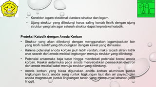 • Konektor logam eksternal diantara struktur dan logam.
• Ujung struktur yang dilindungi harus saling kontak listrik dengan ujung
struktur yang lain agar seluruh struktur dapat terproteksi katodik.
Proteksi Katodik dengan Anoda Korban
• Struktur yang akan dilindungi dengan menggunakan logam/paduan lain
yang lebih reaktif yang dihubungkan dengan kawat yang diinsulasi.
• Karena potensial anoda korban jauh lebih rendah, maka terjadi aliran listrik
arus searah dari anoda melalui lingkungan menuju struktur yang dilindungi.
• Potensial antarmuka baja turun hingga mendekati potensial korosi anoda
korban. Reaksi antarmuka pada anoda menyebabkan pemasokan electron
dari anoda melalui kabel menuju struktur yang dilindungi.
• Anoda korban yang biasa digunakan anoda korban aluminium (untuk
lingkungan laut), anoda seng (untuk lingkungan laut dan air payau), dan
anoda magnesium (untuk lingkungan tanah yang mempunyai tahanan jenis
tinggi).
 