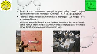 • Anoda korban magnesium merupakan yang paling reaktif dengan
potensial korosi dapat mencapai -1,5 hingga -1,7 V vs Ag/AgCl jenuh.
• Potensial anoda korban aluminium dapat mencapai -1,05 hingga -1,15
V vs Ag/AgCl jenuh.
• Meskipun potensial korosi anoda korban aluminium dan seng hampir
sama, namun anoda korban aluminium mudah menjadi pasif sehingga
hanya dapat digunakan dalam lingkungan laut.
 