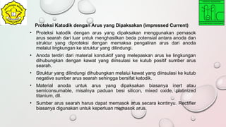 Proteksi Katodik dengan Arus yang Dipaksakan (impressed Current)
• Proteksi katodik dengan arus yang dipaksakan menggunakan pemasok
arus searah dari luar untuk menghasilkan beda potensial antara anoda dan
struktur yang diproteksi dengan memaksa pengaliran arus dari anoda
melalui lingkungan ke struktur yang dilindungi.
• Anoda terdiri dari material konduktif yang melepaskan arus ke lingkungan
dihubungkan dengan kawat yang diinsulasi ke kutub positif sumber arus
searah.
• Struktur yang dilindungi dihubungkan melalui kawat yang diinsulasi ke kutub
negative sumber arus searah sehingga bersifat katodik.
• Material anoda untuk arus yang dipaksakan biasanya inert atau
semiconsumable, misalnya paduan besi silicon, mixed oxide, platinized
titanium, dll.
• Sumber arus searah harus dapat memasok arus secara kontinyu. Rectifier
biasanya digunakan untuk keperluan memasok arus.
 