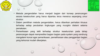 • Metoda pengendalian harus menjadi bagian dari konsep perancangan
secara keseluruhan yang harus dipantau terus menerus sepanjang umur
struktur.
• Dalam pemilihan metoda pengendalian, harus diberikan perhatian khusus
terhadap setiap perubahan lingkungan yang mungkin dialami selama
pemakaian.
• Pemeriksaan yang teliti terhadap struktur keseluruhan pada tahap
perancangan dapat memprediksi bagian bagian pada system yang cendrung
mengalami korosi agar pemeriksaan, pemeliharaan atau penggantian bagian
yang terkorosi mudah dikerjakan.
 