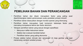 • Pemilihan bahan dan disain merupakan factor yang paling awal
dipertimbangkan dalam perencanaan suatu peralatan proses industri.
• Pemilihan bahan disesuaikan dengan kondisi operasi yang dirancang.
• Pemilihan bahan merupakan hasil kompromi beberapa factor yang
mencakup kompetensi teknis dan factor ekonomi.
• Tahapan pemilihan bahan yang sesuai dengan spesifikasi:
• Menyusun daftar kebutuhan bahan
• Seleksi dan evaluasi kandidat bahan
• Pemilihan bahan yang paling ekonomis
• Proses seleksi bahan dimulai dari rancangan di meja gambar pda saat
merancang variabel variabel proses.
PEMILIHAN BAHAN DAN PERANCANGAN
 