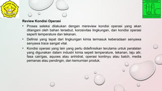 Review Kondisi Operasi
• Proses seleksi dilakukan dengan mereview kondisi operasi yang akan
ditangani oleh bahan tersebut, korosivitas lingkungan, dan kondisi operasi
seperti temperature dan tekanan.
• Definisi yang tepat dari lingkungan kimia termasuk keberadaan senyawa
senyawa trace sangat vital.
• Kondisi operasi yang lain yang perlu didefinisikan terutama untuk peralatan
yang digunakan dalam industri kimia sepeti temperature, tekanan, laju alir,
fasa cair/gas, aquoes atau anhidrat, operasi kontinyu atau batch, media
pemanas atau pendingin, dan kemurnian produk.
 