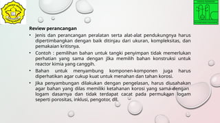 Review perancangan
• Jenis dan perancangan peralatan serta alat-alat pendukungnya harus
dipertimbangkan dengan baik ditinjau dari ukuran, kompleksitas, dan
pemakaian kritisnya.
• Contoh : pemilihan bahan untuk tangki penyimpan tidak memerlukan
perhatian yang sama dengan jIka memilih bahan konstruksi untuk
reactor kimia yang canggih.
• Bahan untuk menyambung komponen-komponen juga harus
diperhatikan agar cukup kuat untuk menahan dan tahan korosi.
• Jika penyambungan dilakukan dengan pengelasan, harus diusahakan
agar bahan yang dilas memiliki ketahanan korosi yang sama dengan
logam dasarnya dan tidak terdapat cacat pada permukaan logam
seperti porositas, inklusi, pengotor, dll.
 
