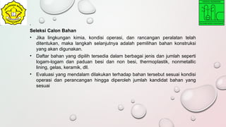 .
Seleksi Calon Bahan
• Jika lingkungan kimia, kondisi operasi, dan rancangan peralatan telah
ditentukan, maka langkah selanjutnya adalah pemilihan bahan konstruksi
yang akan digunakan.
• Daftar bahan yang dipilih tersedia dalam berbagai jenis dan jumlah seperti
logam-logam dan paduan besi dan non besi, thermoplastik, nonmetallic
lining, gelas, keramik, dll.
• Evaluasi yang mendalam dilakukan terhadap bahan tersebut sesuai kondisi
operasi dan perancangan hingga diperoleh jumlah kandidat bahan yang
sesuai
 