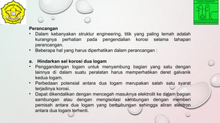 Perancangan
• Dalam kebanyakan struktur engineering, titik yang paling lemah adalah
kurangnya perhatian pada pengendalian korosi selama tahapan
perancangan.
• Beberapa hal yang harus diperhatikan dalam perancangan :
a. Hindarkan sel korosi dua logam
• Penggandengan logam untuk menyambung bagian yang satu dengan
lainnya di dalam suatu peralatan harus memperhatikan deret galvanik
kedua logam.
• Perbedaan potensial antara dua logam merupakan salah satu syarat
terjadinya korosi.
• Dapat dikendalikan dengan mencegah masuknya elektrolit ke dalam bagian
sambungan atau dengan mengisolasi sambungan dengan memberi
pemisah antara dua logam yang berhubungan sehingga aliran electron
antara dua logam terhenti.
 