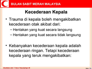 Kecederaan Kepala Trauma di kepala boleh mengakibatkan kecederaan otak akibat dari:  Hentakan yang kuat secara langsung  Hentakan yang kuat secara tidak langsung  Kebanyakan kecederaan kepala adalah kecederaan ringan. Tetapi kecederaan kepala yang teruk mengakibatkan: 