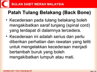Patah Tulang Belakang (Back Bone) Kecederaan pada tulang belakang boleh mengakibatkan saraf tunjang (spinal cord) yang terdapat di dalamnya tercedera.  Kecederaan ini adalah serius dan perlu diberikan perhatian dan rawatan yang teliti untuk mengelakkan kecederaan menjadi bertambah buruk yang boleh mengakibatkan lumpuh atau mati. 