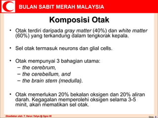 Komposisi Otak Otak terdiri daripada  gray matter  (40%) dan  white matter  (60%) yang terkandung dalam tengkorak kepala. Sel otak termasuk neurons dan glial cells.  Otak mempunyai 3 bahagian utama: the cerebrum,  the cerebellum, and  the brain stem (medulla).   Otak memerlukan 20% bekalan oksigen dan 20% aliran darah. Kegagalan memperolehi oksigen selama 3-5 minit, akan mematikan sel otak. 