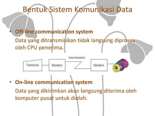 Bentuk Sistem Komunikasi Data
• Off-line communication system
Data yang ditransmisikan tidak langsung diproses
oleh CPU penerima.
• On-line communication system
Data yang dikirimkan akan langsung diterima oleh
komputer pusat untuk diolah.
 