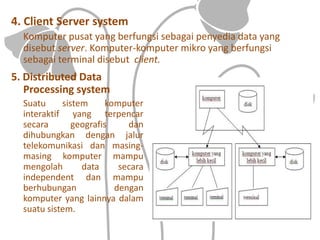 4. Client Server system
Komputer pusat yang berfungsi sebagai penyedia data yang
disebut server. Komputer-komputer mikro yang berfungsi
sebagai terminal disebut client.
5. Distributed Data
Processing system
Suatu sistem komputer
interaktif yang terpencar
secara geografis dan
dihubungkan dengan jalur
telekomunikasi dan masing-
masing komputer mampu
mengolah data secara
independent dan mampu
berhubungan dengan
komputer yang lainnya dalam
suatu sistem.
 