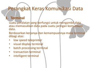 Perangkat Keras Komunikasi Data
1. Terminal
suatu peralatan yang berfungsi untuk mengambil data
atau memasukkan data pada suatu jaringan komunikasi
data.
Berdasarkan kerjanya dan kemampuannya maka terminal
dibagi atas:
• low speed teleprinter
• visual display terminal
• batch processing terminal
• transaction terminal
• intelligent terminal
 