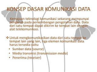KONSEP DASAR KOMUNIKASI DATA
Kemajuan teknologi komunikasi sekarang mempunyai
pengaruh pada perkembangan pengolahan data. Data
dari satu tempat dapat dikirim ke tempat lain dengan
alat telekomunikasi.
Untuk mengkomunikasikan data dari satu tempat ke
tempat lain yang lain, tiga elemen komunikasi data
harus tersedia yaitu
• Sumber data (source)
• Media transmisi (transmission media)
• Penerima (receiver)
 