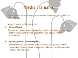 Media Transmisi
• Transmisi data merupakan proses pengiriman data dari satu sumber ke
penerima data.
• Macam-macam media transmisi :
1. Guided (Kabel)
Bila sumber data dan penerima jaraknya tidak terlalu jauh dan dalam
area yang local, maka dapat digunakan kabel sebagai media
transmisinya.
2. Unguided (Radiasi Elektromagnetik)
Bila sumber data dan penerima data jaraknya cukup jauh, channel
komunikasi dapat berupa media radiasi elektromagnetik dipancarkan
melalui udara terbuka
 