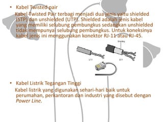 • Kabel Twisted pair
Kabel Twisted Pair terbagi menjadi dua jenis yaitu shielded
(STP) dan unshielded (UTP). Shielded adalah jenis kabel
yang memiliki selubung pembungkus sedangkan unshielded
tidak mempunyai selubung pembungkus. Untuk koneksinya
kabel jenis ini menggunakan konektor RJ-11 atau RJ-45.
• Kabel Listrik Tegangan Tinggi
Kabel listrik yang digunakan sehari-hari baik untuk
perumahan, perkantoran dan industri yang disebut dengan
Power Line.
 