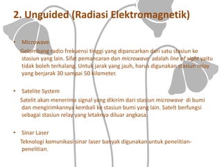 2. Unguided (Radiasi Elektromagnetik)
• Microwave
Gelombang radio frekuensi tinggi yang dipancarkan dari satu stasiun ke
stasiun yang lain. Sifat pemancaran dan microwave adalah line of sight yaitu
tidak boleh terhalang. Untuk jarak yang jauh, harus digunakan stasiun relay
yang berjarak 30 sampai 50 kilometer.
• Satelite System
Satelit akan menerima signal yang dikirim dari stasiun microwave di bumi
dan mengirimkannya kembali ke stasiun bumi yang lain. Satelt berfungsi
sebagai stasiun relay yang letaknya diluar angkasa.
• Sinar Laser
Teknologi komunikasi sinar laser banyak digunakan untuk penelitian-
penelitian.
 