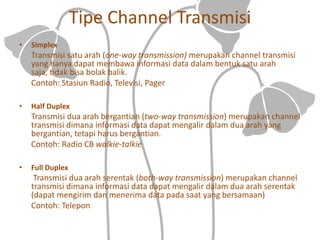 Tipe Channel Transmisi
• Simplex
Transmisi satu arah (one-way transmission) merupakan channel transmisi
yang hanya dapat membawa informasi data dalam bentuk satu arah
saja, tidak bisa bolak balik.
Contoh: Stasiun Radio, Televisi, Pager
• Half Duplex
Transmisi dua arah bergantian (two-way transmission) merupakan channel
transmisi dimana informasi data dapat mengalir dalam dua arah yang
bergantian, tetapi harus bergantian.
Contoh: Radio CB walkie-talkie
• Full Duplex
Transmisi dua arah serentak (both-way transmission) merupakan channel
transmisi dimana informasi data dapat mengalir dalam dua arah serentak
(dapat mengirim dan menerima data pada saat yang bersamaan)
Contoh: Telepon
 