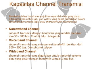 Kapasitas Channel Transmisi
Bandwith (lebar band) menunjukkan sejumlah data yang dapat
ditransmisikan untuk satu unit waktu yang dapat dinyatakan dalam
satuan bit per second (bps) atau characters per second (cps)
• Narrowband Channel
channel transmisi dengan bandwith yang rendah, berkisar
dan 50 - 300 bps. Contoh Jalur telegraph
• Voice Band Channel
channel transmisi yang mempunyai bandwith berkisar dari
300 – 500 bps. Contoh jalur telpon
• Wideband Channel
channel transmisi yang digunakan untuk transmisi volume
data yang besar dengan bandwith sampai 1 juta bps.
 