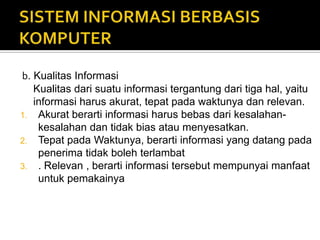 b. Kualitas Informasi
Kualitas dari suatu informasi tergantung dari tiga hal, yaitu
informasi harus akurat, tepat pada waktunya dan relevan.
1. Akurat berarti informasi harus bebas dari kesalahan-
kesalahan dan tidak bias atau menyesatkan.
2. Tepat pada Waktunya, berarti informasi yang datang pada
penerima tidak boleh terlambat
3. . Relevan , berarti informasi tersebut mempunyai manfaat
untuk pemakainya
 