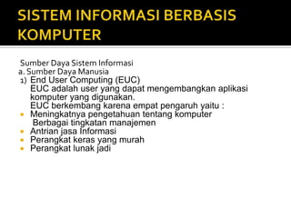 Sumber Daya Sistem Informasi
a. Sumber Daya Manusia
1) End User Computing (EUC)
EUC adalah user yang dapat mengembangkan aplikasi
komputer yang digunakan.
EUC berkembang karena empat pengaruh yaitu :
 Meningkatnya pengetahuan tentang komputer
Berbagai tingkatan manajemen
 Antrian jasa Informasi
 Perangkat keras yang murah
 Perangkat lunak jadi
 