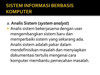 a. Analis Sistem (system analyst)
 Analis sistem bekerjasama dengan user
mengembangkan sistem baru dan
memperbaiki sistem yang sekarang ada.
Analis sistem adalah pakar dalam
mendefinisikan masalah dan menyiapkan
dokumentasi tertulis mengenai cara
komputer membantu pemecahan masalah.
 