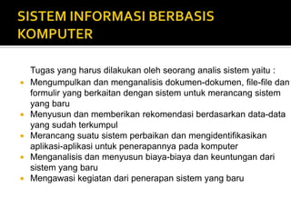Tugas yang harus dilakukan oleh seorang analis sistem yaitu :
 Mengumpulkan dan menganalisis dokumen-dokumen, file-file dan
formulir yang berkaitan dengan sistem untuk merancang sistem
yang baru
 Menyusun dan memberikan rekomendasi berdasarkan data-data
yang sudah terkumpul
 Merancang suatu sistem perbaikan dan mengidentifikasikan
aplikasi-aplikasi untuk penerapannya pada komputer
 Menganalisis dan menyusun biaya-biaya dan keuntungan dari
sistem yang baru
 Mengawasi kegiatan dari penerapan sistem yang baru
 