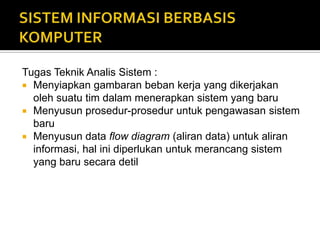 Tugas Teknik Analis Sistem :
 Menyiapkan gambaran beban kerja yang dikerjakan
oleh suatu tim dalam menerapkan sistem yang baru
 Menyusun prosedur-prosedur untuk pengawasan sistem
baru
 Menyusun data flow diagram (aliran data) untuk aliran
informasi, hal ini diperlukan untuk merancang sistem
yang baru secara detil
 