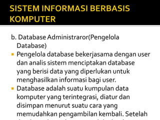 b. DatabaseAdministraror(Pengelola
Database)
 Pengelola database bekerjasama dengan user
dan analis sistem menciptakan database
yang berisi data yang diperlukan untuk
menghasilkan informasi bagi user.
 Database adalah suatu kumpulan data
komputer yang terintegrasi, diatur dan
disimpan menurut suatu cara yang
memudahkan pengambilan kembali. Setelah
 
