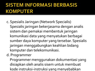 c. Spesialis Jaringan (Network Specialis)
Spesialis jaringan bekerjasama dengan analis
sistem dan pemakai membentuk jaringan
komunikasi data yang menyatukan berbagai
sumber daya komputer yang tersebar. Spesialis
jaringan menggabungkan keahlian bidang
komputer dan telekomunikasi.
d. Programmer
Programmer menggunakan dokumentasi yang
disiapkan oleh analis sisem untuk membuat
kode instruksi-instruksi yang menyebabkan
 