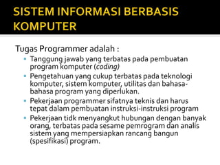 Tugas Programmer adalah :
 Tanggung jawab yang terbatas pada pembuatan
program komputer (coding)
 Pengetahuan yang cukup terbatas pada teknologi
komputer, sistem komputer, utilitas dan bahasa-
bahasa program yang diperlukan.
 Pekerjaan programmer sifatnya teknis dan harus
tepat dalam pembuatan instruksi-instruksi program
 Pekerjaan tidk menyangkut hubungan dengan banyak
orang, terbatas pada sesame pemrogram dan analis
sistem yang mempersiapkan rancang bangun
(spesifikasi) program.
 