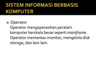 e. Operator
Operator mengoperasikan peralatn
komputer berskala besar seperti mainframe.
Operator memantau monitor, mengelola disk
storage, dan lain-lain.
 