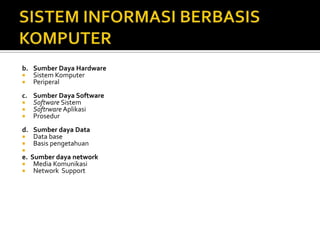 b. Sumber Daya Hardware
 Sistem Komputer
 Periperal
c. Sumber Daya Software
 Software Sistem
 Softrware Aplikasi
 Prosedur
d. Sumber daya Data
 Data base
 Basis pengetahuan

e. Sumber daya network
 Media Komunikasi
 Network Support
 