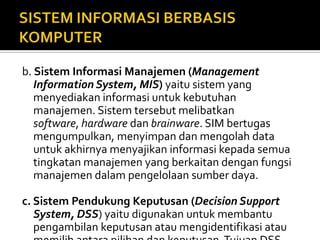 b. Sistem Informasi Manajemen (Management
Information System, MIS) yaitu sistem yang
menyediakan informasi untuk kebutuhan
manajemen. Sistem tersebut melibatkan
software, hardware dan brainware. SIM bertugas
mengumpulkan, menyimpan dan mengolah data
untuk akhirnya menyajikan informasi kepada semua
tingkatan manajemen yang berkaitan dengan fungsi
manajemen dalam pengelolaan sumber daya.
c. Sistem Pendukung Keputusan (Decision Support
System, DSS) yaitu digunakan untuk membantu
pengambilan keputusan atau mengidentifikasi atau
 