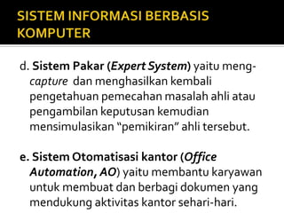 d. Sistem Pakar (Expert System) yaitu meng-
capture dan menghasilkan kembali
pengetahuan pemecahan masalah ahli atau
pengambilan keputusan kemudian
mensimulasikan “pemikiran” ahli tersebut.
e. Sistem Otomatisasi kantor (Office
Automation, AO) yaitu membantu karyawan
untuk membuat dan berbagi dokumen yang
mendukung aktivitas kantor sehari-hari.
 