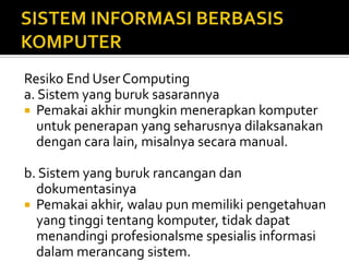 Resiko End User Computing
a. Sistem yang buruk sasarannya
 Pemakai akhir mungkin menerapkan komputer
untuk penerapan yang seharusnya dilaksanakan
dengan cara lain, misalnya secara manual.
b. Sistem yang buruk rancangan dan
dokumentasinya
 Pemakai akhir, walau pun memiliki pengetahuan
yang tinggi tentang komputer, tidak dapat
menandingi profesionalsme spesialis informasi
dalam merancang sistem.
 