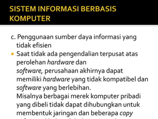 c. Penggunaan sumber daya informasi yang
tidak efisien
 Saat tidak ada pengendalian terpusat atas
perolehan hardware dan
software, perusahaan akhirnya dapat
memiliki hardware yang tidak kompatibel dan
software yang berlebihan.
Misalnya berbagai merek komputer pribadi
yang dibeli tidak dapat dihubungkan untuk
membentuk jaringan dan beberapa copy
 