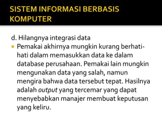 d. Hilangnya integrasi data
 Pemakai akhirnya mungkin kurang berhati-
hati dalam memasukkan data ke dalam
database perusahaan. Pemakai lain mungkin
mengunakan data yang salah, namun
mengira bahwa data tersebut tepat. Hasilnya
adalah output yang tercemar yang dapat
menyebabkan manajer membuat keputusan
yang keliru.
 