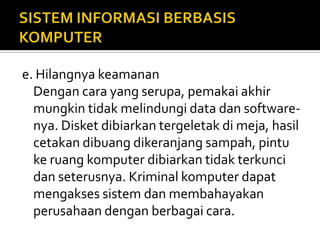 e. Hilangnya keamanan
Dengan cara yang serupa, pemakai akhir
mungkin tidak melindungi data dan software-
nya. Disket dibiarkan tergeletak di meja, hasil
cetakan dibuang dikeranjang sampah, pintu
ke ruang komputer dibiarkan tidak terkunci
dan seterusnya. Kriminal komputer dapat
mengakses sistem dan membahayakan
perusahaan dengan berbagai cara.
 