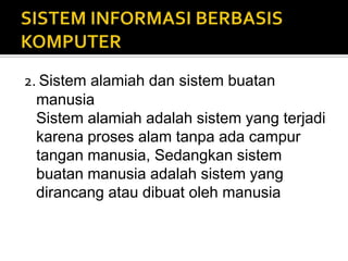2. Sistem alamiah dan sistem buatan
manusia
Sistem alamiah adalah sistem yang terjadi
karena proses alam tanpa ada campur
tangan manusia, Sedangkan sistem
buatan manusia adalah sistem yang
dirancang atau dibuat oleh manusia
 