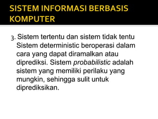 3. Sistem tertentu dan sistem tidak tentu
Sistem deterministic beroperasi dalam
cara yang dapat diramalkan atau
diprediksi. Sistem probabilistic adalah
sistem yang memiliki perilaku yang
mungkin, sehingga sulit untuk
diprediksikan.
 