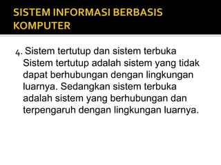 4. Sistem tertutup dan sistem terbuka
Sistem tertutup adalah sistem yang tidak
dapat berhubungan dengan lingkungan
luarnya. Sedangkan sistem terbuka
adalah sistem yang berhubungan dan
terpengaruh dengan lingkungan luarnya.
 
