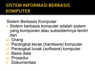 Sistem Berbasis Komputer
 Sistem berbasis komputer adalah sistem
yang komponen atau subsistemnya terdiri
dari
a) Orang
b) Perangkat keras (hardware) komputer
c) Perangkat lunak (software) komputer
d) Basis data
e) Prosedur
f) Dokumentasi
 