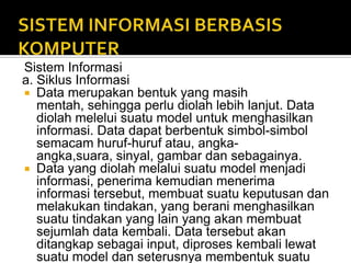 Sistem Informasi
a. Siklus Informasi
 Data merupakan bentuk yang masih
mentah, sehingga perlu diolah lebih lanjut. Data
diolah melelui suatu model untuk menghasilkan
informasi. Data dapat berbentuk simbol-simbol
semacam huruf-huruf atau, angka-
angka,suara, sinyal, gambar dan sebagainya.
 Data yang diolah melalui suatu model menjadi
informasi, penerima kemudian menerima
informasi tersebut, membuat suatu keputusan dan
melakukan tindakan, yang berani menghasilkan
suatu tindakan yang lain yang akan membuat
sejumlah data kembali. Data tersebut akan
ditangkap sebagai input, diproses kembali lewat
suatu model dan seterusnya membentuk suatu
 
